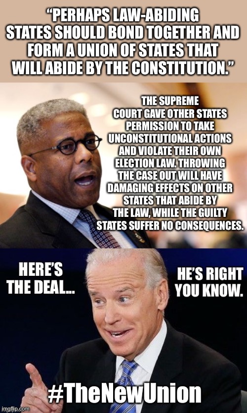 Allen West - I suppose he ain’t black, either | “PERHAPS LAW-ABIDING STATES SHOULD BOND TOGETHER AND FORM A UNION OF STATES THAT WILL ABIDE BY THE CONSTITUTION.”; THE SUPREME COURT GAVE OTHER STATES PERMISSION TO TAKE UNCONSTITUTIONAL ACTIONS AND VIOLATE THEIR OWN ELECTION LAW. THROWING THE CASE OUT WILL HAVE DAMAGING EFFECTS ON OTHER STATES THAT ABIDE BY THE LAW, WHILE THE GUILTY STATES SUFFER NO CONSEQUENCES. #TheNewUnion | image tagged in election fraud | made w/ Imgflip meme maker