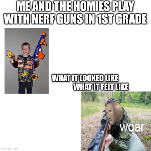What it looked like what it felt like | ME AND THE HOMIES PLAY WITH NERF GUNS IN 1ST GRADE; WHAT IT LOOKED LIKE                     
 WHAT IT FELT LIKE | image tagged in memes,blank transparent square,funny,funny memes,imgflip,fun | made w/ Imgflip meme maker