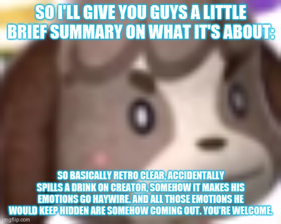 Why do I hear police sirens | SO I'LL GIVE YOU GUYS A LITTLE BRIEF SUMMARY ON WHAT IT'S ABOUT:; SO BASICALLY RETRO CLEAR, ACCIDENTALLY SPILLS A DRINK ON CREATOR, SOMEHOW IT MAKES HIS EMOTIONS GO HAYWIRE. AND ALL THOSE EMOTIONS HE WOULD KEEP HIDDEN ARE SOMEHOW COMING OUT. YOU'RE WELCOME. | image tagged in digby wtf | made w/ Imgflip meme maker