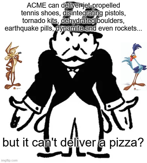Food For Thought | ACME can deliver jet-propelled tennis shoes, disintegrating pistols, tornado kits, dehydrated boulders, earthquake pills, dynamite and even rockets... but it can't deliver a pizza? | image tagged in confused uncle pennybags,warner bros,wile e coyote,road runner,acme | made w/ Imgflip meme maker