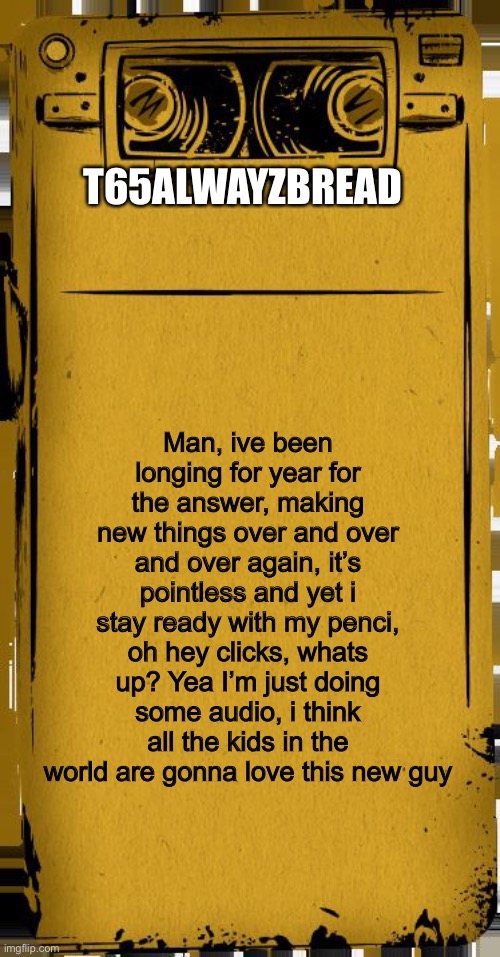 I have a new idea i think people are gonna like | T65ALWAYZBREAD; Man, ive been longing for year for the answer, making new things over and over and over again, it’s pointless and yet i stay ready with my penci, oh hey clicks, whats up? Yea I’m just doing some audio, i think all the kids in the world are gonna love this new guy | image tagged in bendy audio | made w/ Imgflip meme maker