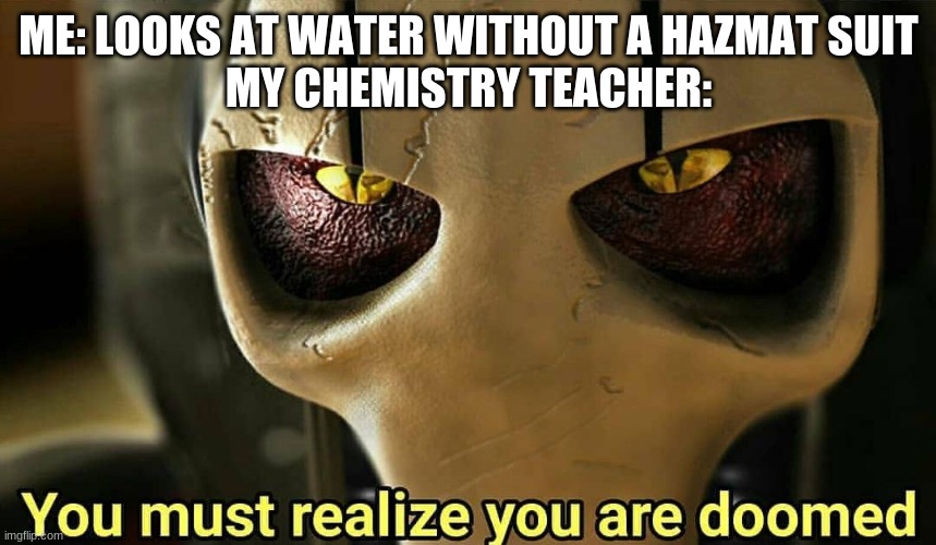 These chemistry teacher memes always get super popular, so I guess I'll have a shot at this | ME: LOOKS AT WATER WITHOUT A HAZMAT SUIT
MY CHEMISTRY TEACHER: | image tagged in you must realize you are doomed,school,chemistry | made w/ Imgflip meme maker