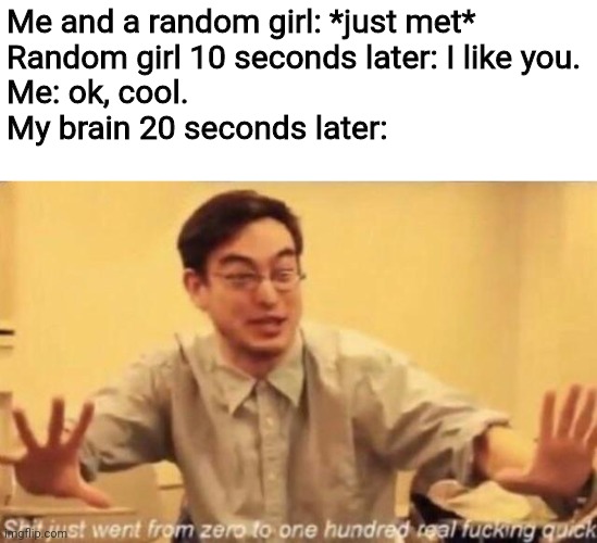shit went form 0 to 100 | Me and a random girl: *just met*
Random girl 10 seconds later: I like you.
Me: ok, cool.
My brain 20 seconds later: | image tagged in shit went form 0 to 100,memes,girl,like | made w/ Imgflip meme maker