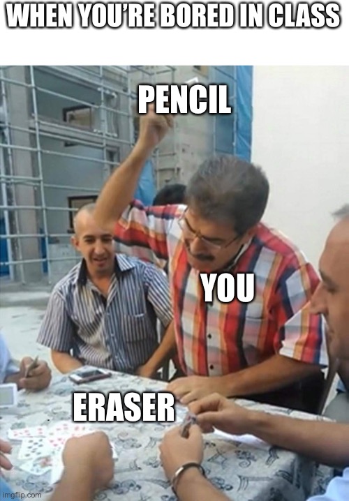 angry turkish man playing cards meme | WHEN YOU’RE BORED IN CLASS; PENCIL; YOU; ERASER | image tagged in angry turkish man playing cards meme | made w/ Imgflip meme maker