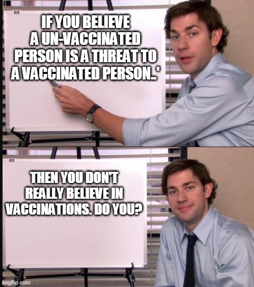 VACCINATIONS | IF YOU BELIEVE A UN-VACCINATED PERSON IS A THREAT TO A VACCINATED PERSON..'; THEN YOU DON'T REALLY BELIEVE IN VACCINATIONS. DO YOU? | image tagged in jim halpert pointing to whiteboard | made w/ Imgflip meme maker