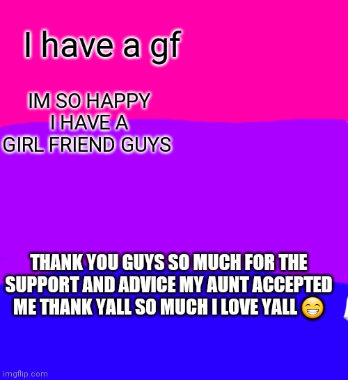 I HAVE A GF | I have a gf; IM SO HAPPY I HAVE A GIRL FRIEND GUYS; THANK YOU GUYS SO MUCH FOR THE SUPPORT AND ADVICE MY AUNT ACCEPTED ME THANK YALL SO MUCH I LOVE YALL 😁 | image tagged in thanks,i love you,yeeeeee | made w/ Imgflip meme maker