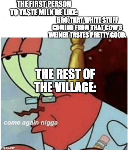 hope this hasnt been one before | THE FIRST PERSON TO TASTE MILK BE LIKE:; BRO, THAT WHITE STUFF COMING FROM THAT COW’S WEINER TASTES PRETTY GOOD. THE REST OF THE VILLAGE: | image tagged in come again jiggs mr krabs | made w/ Imgflip meme maker