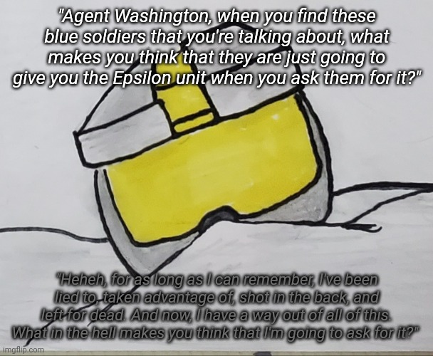 "Agent Washington, when you find these blue soldiers that you're talking about, what makes you think that they are just going to give you the Epsilon unit when you ask them for it?"; "Heheh, for as long as I can remember, I've been lied to, taken advantage of, shot in the back, and left for dead. And now, I have a way out of all of this. What in the hell makes you think that I'm going to ask for it?" | image tagged in tag | made w/ Imgflip meme maker
