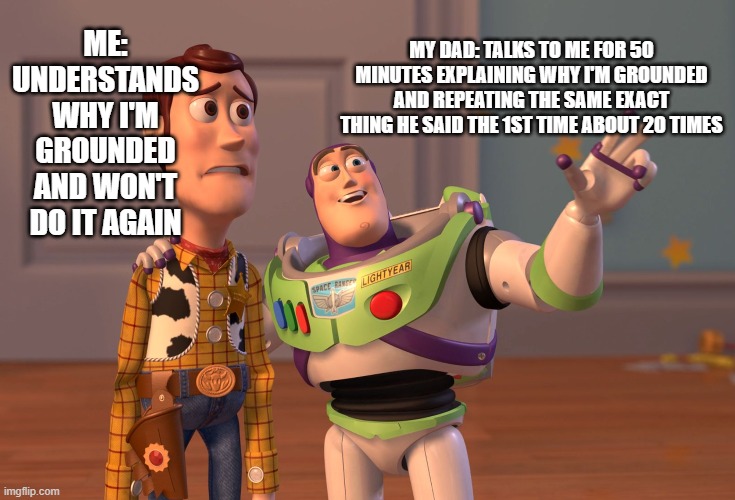 X, X Everywhere | ME: UNDERSTANDS WHY I'M GROUNDED AND WON'T DO IT AGAIN; MY DAD: TALKS TO ME FOR 50 MINUTES EXPLAINING WHY I'M GROUNDED AND REPEATING THE SAME EXACT THING HE SAID THE 1ST TIME ABOUT 20 TIMES | image tagged in memes,x x everywhere | made w/ Imgflip meme maker