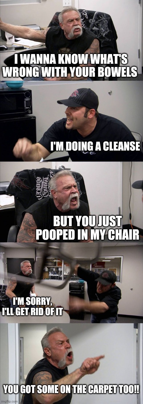 Cleanses kinda suck lol | I WANNA KNOW WHAT'S WRONG WITH YOUR BOWELS; I'M DOING A CLEANSE; BUT YOU JUST POOPED IN MY CHAIR; I'M SORRY, I'LL GET RID OF IT; YOU GOT SOME ON THE CARPET TOO!! | image tagged in memes,american chopper argument | made w/ Imgflip meme maker
