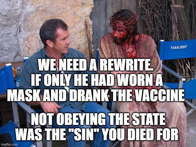 Mel Gibson and Jesus Christ | WE NEED A REWRITE.  IF ONLY HE HAD WORN A MASK AND DRANK THE VACCINE; NOT OBEYING THE STATE WAS THE "SIN" YOU DIED FOR | image tagged in mel gibson and jesus christ | made w/ Imgflip meme maker