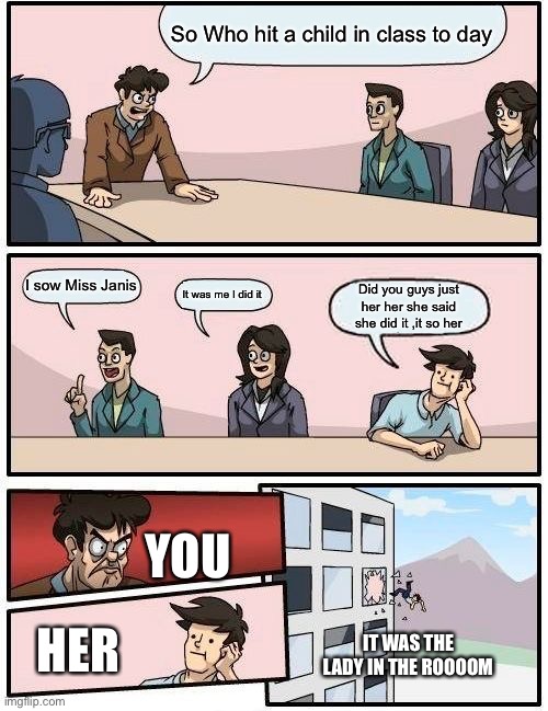 Boardroom Meeting Suggestion | So Who hit a child in class to day; I sow Miss Janis; It was me I did it; Did you guys just her her she said she did it ,it so her; YOU; HER; IT WAS THE LADY IN THE ROOOOM | image tagged in memes,boardroom meeting suggestion | made w/ Imgflip meme maker