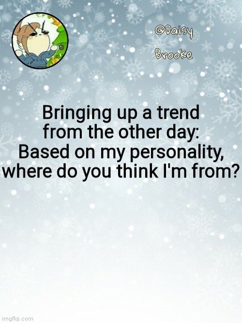 If you know where I'm from, don't comment | Bringing up a trend from the other day:
Based on my personality, where do you think I'm from? | image tagged in daisy's christmas template | made w/ Imgflip meme maker