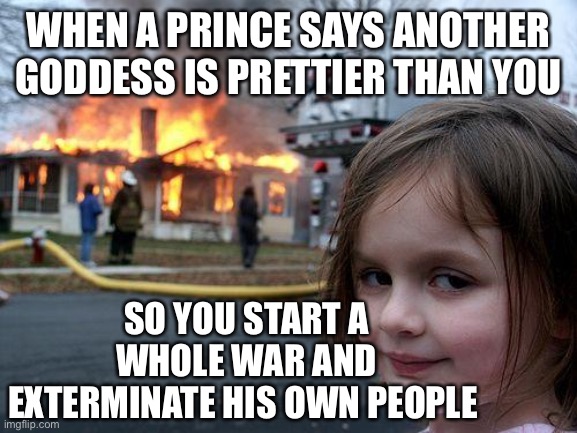 Disaster Girl | WHEN A PRINCE SAYS ANOTHER GODDESS IS PRETTIER THAN YOU; SO YOU START A WHOLE WAR AND EXTERMINATE HIS OWN PEOPLE | image tagged in memes,disaster girl | made w/ Imgflip meme maker