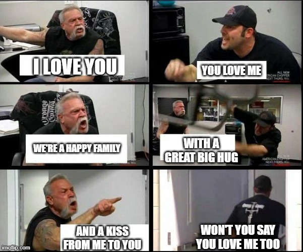 american chopper argue argument sidebyside | I LOVE YOU YOU LOVE ME WE'RE A HAPPY FAMILY WITH A GREAT BIG HUG AND A KISS FROM ME TO YOU WON'T YOU SAY YOU LOVE ME TOO | image tagged in american chopper argue argument sidebyside | made w/ Imgflip meme maker