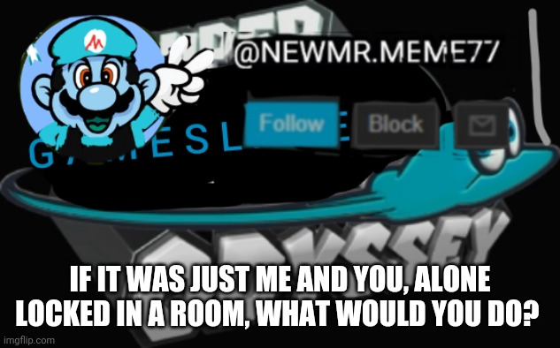 IF IT WAS JUST ME AND YOU, ALONE LOCKED IN A ROOM, WHAT WOULD YOU DO? | image tagged in memes | made w/ Imgflip meme maker