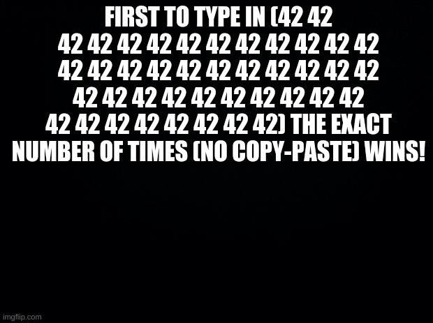 let's see how this rolls out | FIRST TO TYPE IN (42 42 42 42 42 42 42 42 42 42 42 42 42 42 42 42 42 42 42 42 42 42 42 42 42 42 42 42 42 42 42 42 42 42 42 42 42 42 42 42 42 42) THE EXACT NUMBER OF TIMES (NO COPY-PASTE) WINS! | image tagged in black background | made w/ Imgflip meme maker