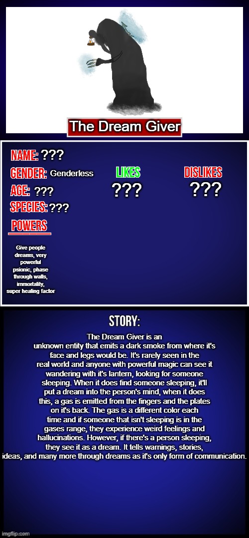 This is the Dream Giver's bio | The Dream Giver; ??? Genderless; ??? ??? ??? ??? Give people dreams, very powerful psionic, phase through walls, immortality, super healing factor; The Dream Giver is an unknown entity that emits a dark smoke from where it's face and legs would be. It's rarely seen in the real world and anyone with powerful magic can see it wandering with it's lantern, looking for someone sleeping. When it does find someone sleeping, it'll put a dream into the person's mind, when it does this, a gas is emitted from the fingers and the plates on it's back. The gas is a different color each time and if someone that isn't sleeping is in the gases range, they experience weird feelings and hallucinations. However, if there's a person sleeping, they see it as a dream. It tells warnings, stories, ideas, and many more through dreams as it's only form of communication. | image tagged in oc full showcase,oc,dream giver | made w/ Imgflip meme maker