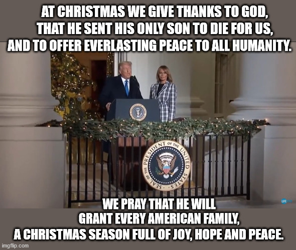 Since no network would air this, you probably missed it. |  AT CHRISTMAS WE GIVE THANKS TO GOD, THAT HE SENT HIS ONLY SON TO DIE FOR US, AND TO OFFER EVERLASTING PEACE TO ALL HUMANITY. WE PRAY THAT HE WILL GRANT EVERY AMERICAN FAMILY, A CHRISTMAS SEASON FULL OF JOY, HOPE AND PEACE. | image tagged in president trump,merry christmas,melania trump,jesus christ,jesus saves,yeshua | made w/ Imgflip meme maker