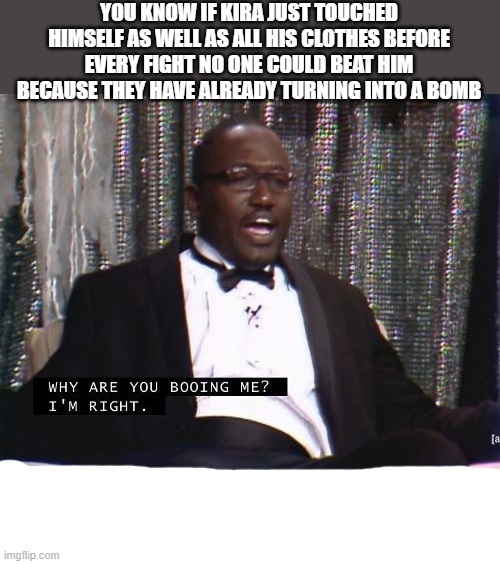 Why are you booing me? I'm right. | YOU KNOW IF KIRA JUST TOUCHED HIMSELF AS WELL AS ALL HIS CLOTHES BEFORE EVERY FIGHT NO ONE COULD BEAT HIM BECAUSE THEY HAVE ALREADY TURNING INTO A BOMB | image tagged in why are you booing me i'm right | made w/ Imgflip meme maker