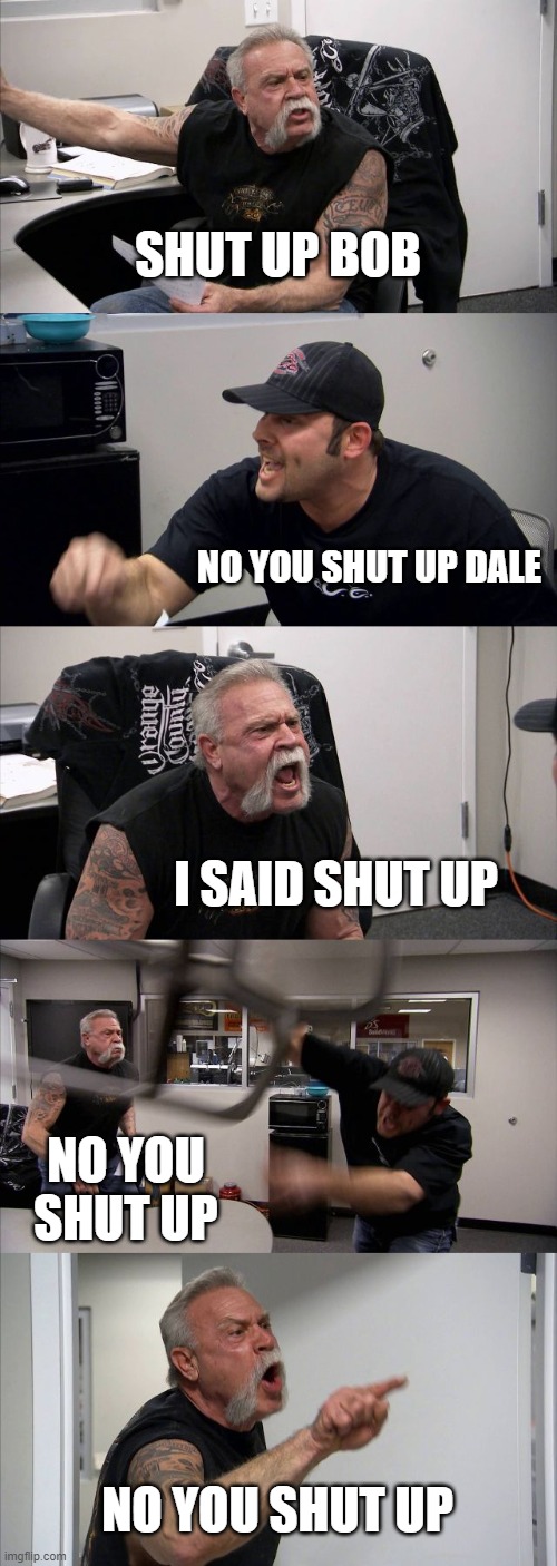every classroom in america | SHUT UP BOB; NO YOU SHUT UP DALE; I SAID SHUT UP; NO YOU SHUT UP; NO YOU SHUT UP | image tagged in memes,american chopper argument | made w/ Imgflip meme maker