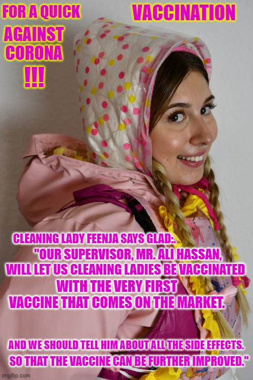 FOR A QUICK VACCINATION; AGAINST CORONA | VACCINATION; FOR A QUICK; AGAINST CORONA; !!! CLEANING LADY FEENJA SAYS GLAD:. "OUR SUPERVISOR, MR. ALI HASSAN, WILL LET US CLEANING LADIES BE VACCINATED; WITH THE VERY FIRST VACCINE THAT COMES ON THE MARKET. AND WE SHOULD TELL HIM ABOUT ALL THE SIDE EFFECTS. SO THAT THE VACCINE CAN BE FURTHER IMPROVED." | image tagged in for a quick vaccination against corona | made w/ Imgflip meme maker