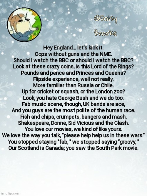 Daisy's Christmas template | Hey England... let's kick it.
Cops without guns and the NME.
Should I watch the BBC or should I watch the BBC?
Look at these crazy coins, is this Lord of the Rings?
Pounds and pence and Princes and Queens?
Flipside experience, well not really.
More familiar than Russia or Chile.
Up for cricket or squash, or the London zoo?
Look, you hate George Bush and we do too.
Fab music scene, though, UK bands are ace,
And you guys are the most polite of the human race.
Fish and chips, crumpets, bangers and mash,
Shakespeare, Donne, Sid Vicious and the Clash.
You love our movies, we kind of like yours.
We love the way you talk, "please help help us in these wars."
You stopped staying "fab, " we stopped saying "groovy, "
Our Scotland is Canada; you saw the South Park movie. | image tagged in daisy's christmas template | made w/ Imgflip meme maker