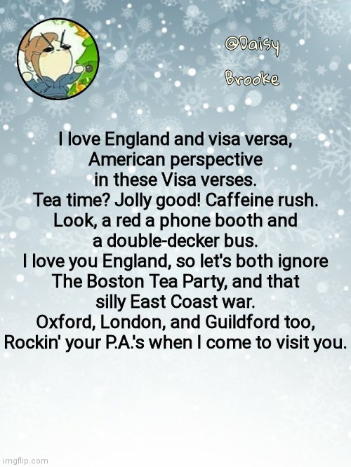 Daisy's Christmas template | I love England and visa versa,
American perspective in these Visa verses.
Tea time? Jolly good! Caffeine rush.
Look, a red a phone booth and a double-decker bus.
I love you England, so let's both ignore
The Boston Tea Party, and that silly East Coast war.
Oxford, London, and Guildford too,
Rockin' your P.A.'s when I come to visit you. | image tagged in daisy's christmas template | made w/ Imgflip meme maker