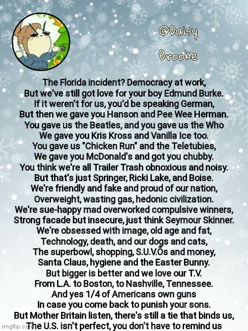 Daisy's Christmas template | The Florida incident? Democracy at work,
But we've still got love for your boy Edmund Burke.
If it weren't for us, you'd be speaking German,
But then we gave you Hanson and Pee Wee Herman.
You gave us the Beatles, and you gave us the Who
We gave you Kris Kross and Vanilla Ice too.
You gave us "Chicken Run" and the Teletubies,
We gave you McDonald's and got you chubby.
You think we're all Trailer Trash obnoxious and noisy.
But that's just Springer, Ricki Lake, and Boise.
We're friendly and fake and proud of our nation,
Overweight, wasting gas, hedonic civilization.
We're sue-happy mad overworked compulsive winners,
Strong facade but insecure, just think Seymour Skinner.
We're obsessed with image, old age and fat,
Technology, death, and our dogs and cats,
The superbowl, shopping, S.U.V.Õs and money,
Santa Claus, hygiene and the Easter Bunny.
But bigger is better and we love our T.V.
From L.A. to Boston, to Nashville, Tennessee.
And yes 1/4 of Americans own guns
In case you come back to punish your sons.
But Mother Britain listen, there's still a tie that binds us,
The U.S. isn't perfect, you don't have to remind us | image tagged in daisy's christmas template | made w/ Imgflip meme maker