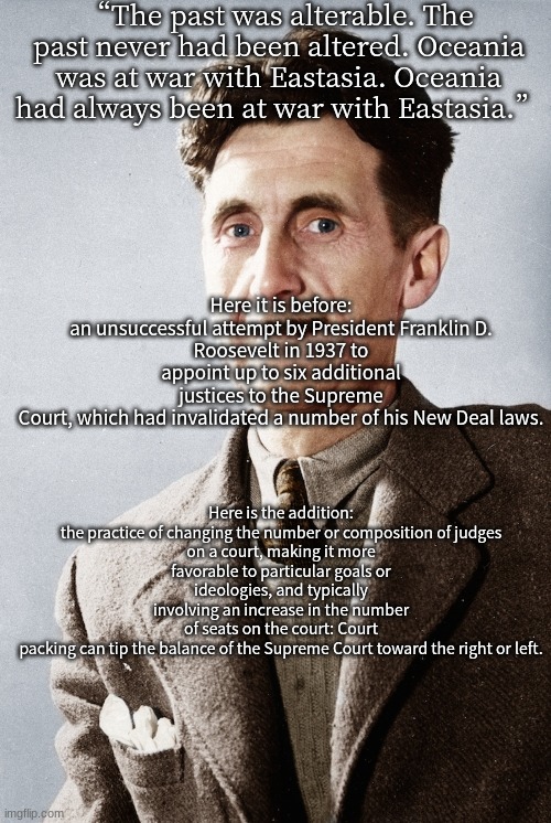 George Orwell | “The past was alterable. The past never had been altered. Oceania was at war with Eastasia. Oceania had always been at war with Eastasia.”; Here it is before:

an unsuccessful attempt by President Franklin D. Roosevelt in 1937 to appoint up to six additional justices to the Supreme Court, which had invalidated a number of his New Deal laws. Here is the addition:

the practice of changing the number or composition of judges on a court, making it more favorable to particular goals or ideologies, and typically involving an increase in the number of seats on the court: Court packing can tip the balance of the Supreme Court toward the right or left. | image tagged in george orwell | made w/ Imgflip meme maker