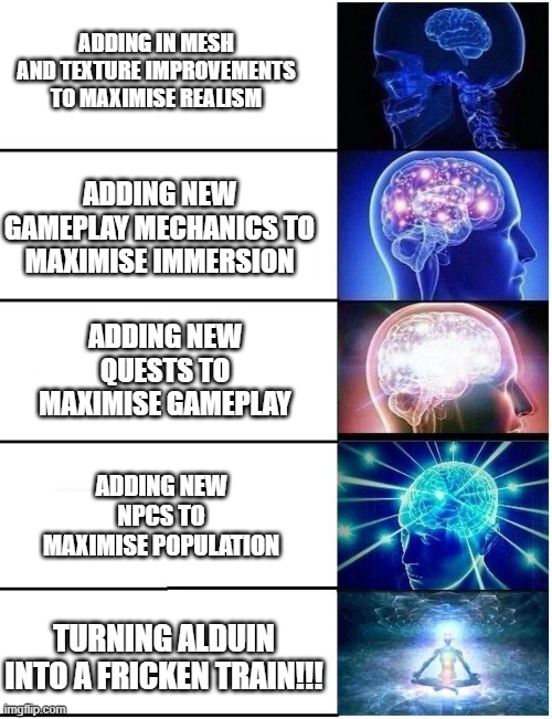 Skyrim Modding | ADDING IN MESH AND TEXTURE IMPROVEMENTS TO MAXIMISE REALISM; ADDING NEW GAMEPLAY MECHANICS TO MAXIMISE IMMERSION; ADDING NEW QUESTS TO MAXIMISE GAMEPLAY; ADDING NEW NPCS TO MAXIMISE POPULATION; TURNING ALDUIN INTO A FRICKEN TRAIN!!! | image tagged in expanding brain 5 panel,skyrim,video games,modding,funny,funny memes | made w/ Imgflip meme maker