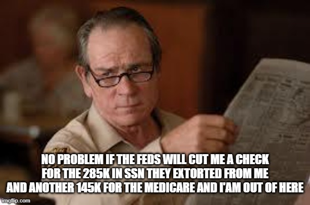 no country for old men tommy lee jones | NO PROBLEM IF THE FEDS WILL CUT ME A CHECK FOR THE 285K IN SSN THEY EXTORTED FROM ME AND ANOTHER 145K FOR THE MEDICARE AND I'AM OUT OF HERE | image tagged in no country for old men tommy lee jones | made w/ Imgflip meme maker