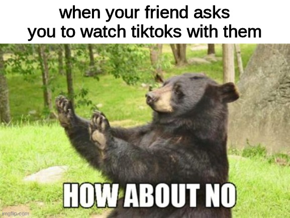 How About No | when your friend asks you to watch tiktoks with them | image tagged in memes,how about no bear,tiktok,funny | made w/ Imgflip meme maker