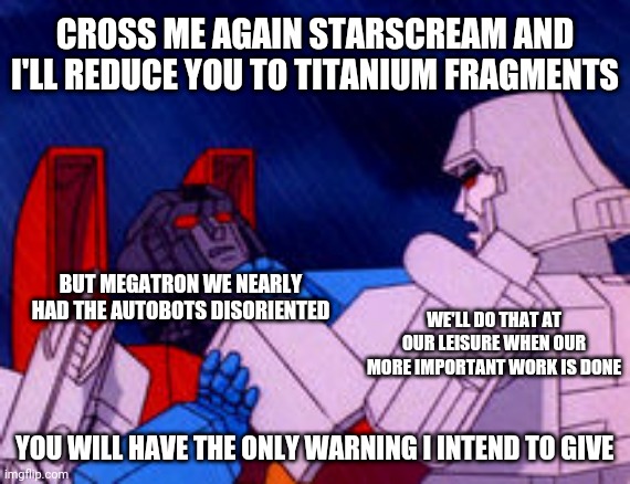 Megatron choking Starscream | CROSS ME AGAIN STARSCREAM AND I'LL REDUCE YOU TO TITANIUM FRAGMENTS; BUT MEGATRON WE NEARLY HAD THE AUTOBOTS DISORIENTED; WE'LL DO THAT AT OUR LEISURE WHEN OUR MORE IMPORTANT WORK IS DONE; YOU WILL HAVE THE ONLY WARNING I INTEND TO GIVE | image tagged in megatron choking starscream,memes,savage memes,transformers g1,transformers megatron and starscream | made w/ Imgflip meme maker