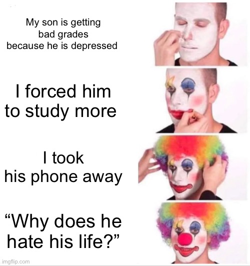 Clown Applying Makeup | My son is getting bad grades because he is depressed; I forced him to study more; I took his phone away; “Why does he hate his life?” | image tagged in memes,clown applying makeup | made w/ Imgflip meme maker