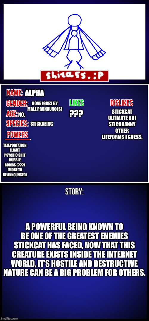 There. | ALPHA; STICKCAT
ULTIMATE BOI
STICKDANNY
OTHER LIFEFORMS I GUESS. ??? NONE (GOES BY MALE PRONOUNCES); STICKBEING; NO. TELEPORTATION
FLIGHT
PSYCHIC SHIT
BUBBLE BOMBS (???)
(MORE TO BE ANNOUNCED); A POWERFUL BEING KNOWN TO BE ONE OF THE GREATEST ENEMIES STICKCAT HAS FACED, NOW THAT THIS CREATURE EXISTS INSIDE THE INTERNET WORLD, IT’S HOSTILE AND DESTRUCTIVE NATURE CAN BE A BIG PROBLEM FOR OTHERS. | image tagged in oc full showcase | made w/ Imgflip meme maker