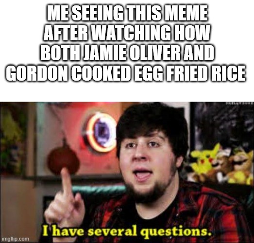 I have several questions | ME SEEING THIS MEME AFTER WATCHING HOW BOTH JAMIE OLIVER AND GORDON COOKED EGG FRIED RICE | image tagged in i have several questions | made w/ Imgflip meme maker