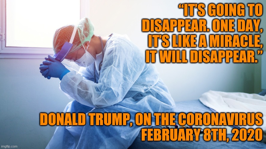 This is why Biden Won. | “IT’S GOING TO DISAPPEAR. ONE DAY, IT’S LIKE A MIRACLE, IT WILL DISAPPEAR.”; DONALD TRUMP, ON THE CORONAVIRUS
FEBRUARY 8TH, 2020 | image tagged in tired doctor,trump,covid-19 | made w/ Imgflip meme maker