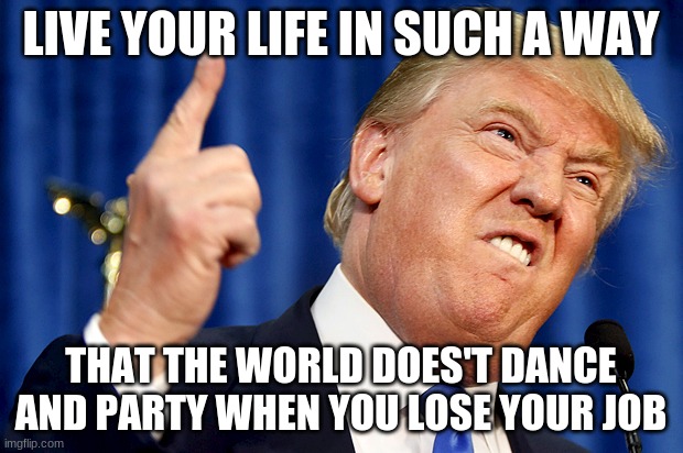 Donald Trump | LIVE YOUR LIFE IN SUCH A WAY; THAT THE WORLD DOES'T DANCE AND PARTY WHEN YOU LOSE YOUR JOB | image tagged in donald trump | made w/ Imgflip meme maker