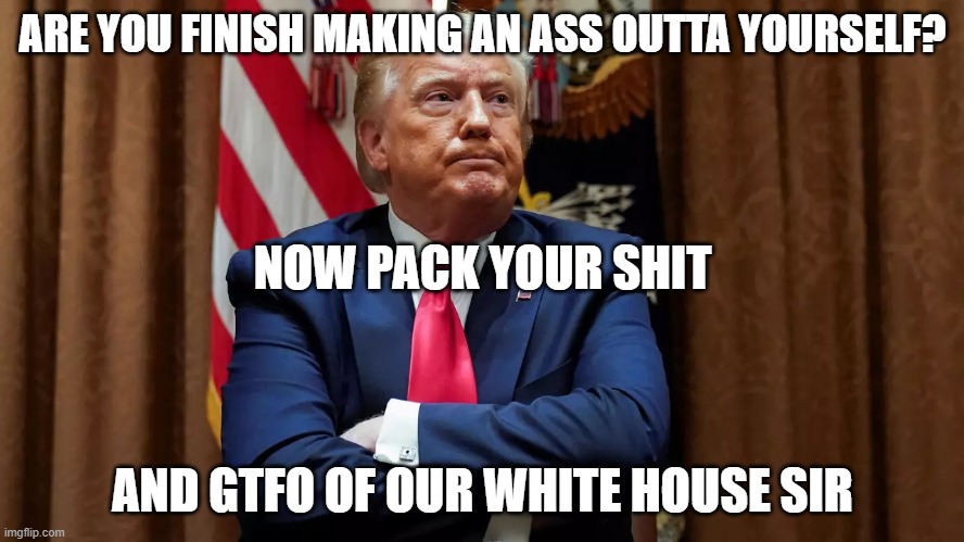 Goodbye Trump | ARE YOU FINISH MAKING AN ASS OUTTA YOURSELF? NOW PACK YOUR SHIT; AND GTFO OF OUR WHITE HOUSE SIR | image tagged in donald trump,trump,dump trump | made w/ Imgflip meme maker