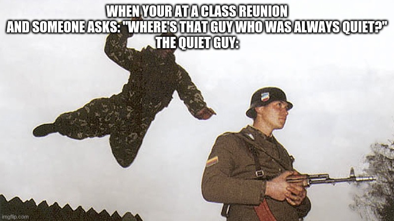 The quiet commando | WHEN YOUR AT A CLASS REUNION AND SOMEONE ASKS: "WHERE'S THAT GUY WHO WAS ALWAYS QUIET?"
THE QUIET GUY: | image tagged in soldier jump spetznaz | made w/ Imgflip meme maker