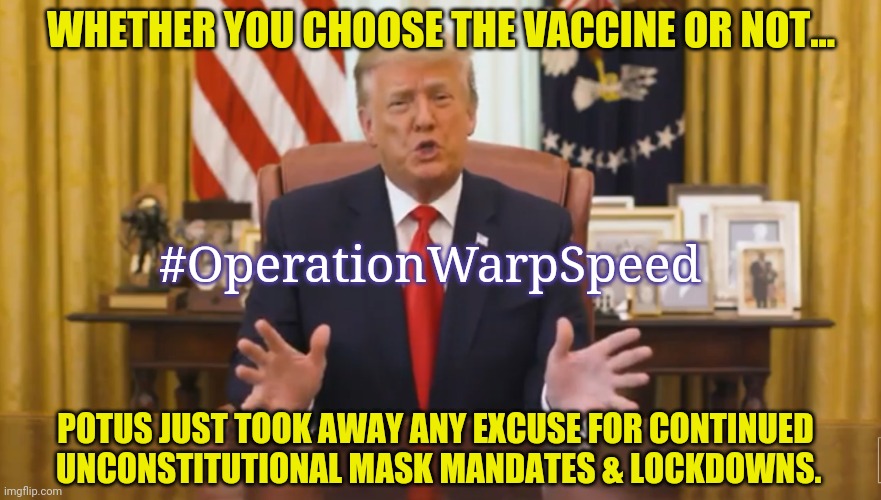 Voters in Blue States/Cities Tired of Singing the Lockdown Blues? #TheGreatReset Tyrants Ruining Lives Exposed! #Trump2020 | WHETHER YOU CHOOSE THE VACCINE OR NOT... #OperationWarpSpeed; POTUS JUST TOOK AWAY ANY EXCUSE FOR CONTINUED  
UNCONSTITUTIONAL MASK MANDATES & LOCKDOWNS. | image tagged in operation warp speed,covid19,lockdown,vaccines,the constitution,winning | made w/ Imgflip meme maker