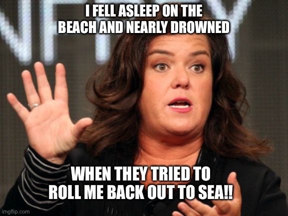 Ladies & Gentlemen, the soft spoken Rosie Odonnell | I FELL ASLEEP ON THE BEACH AND NEARLY DROWNED; WHEN THEY TRIED TO ROLL ME BACK OUT TO SEA!! | image tagged in ladies gentlemen the soft spoken rosie odonnell | made w/ Imgflip meme maker
