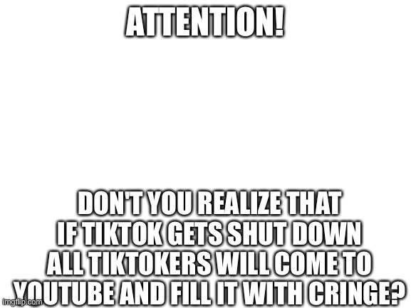 Repost | ATTENTION! DON'T YOU REALIZE THAT IF TIKTOK GETS SHUT DOWN ALL TIKTOKERS WILL COME TO YOUTUBE AND FILL IT WITH CRINGE? | image tagged in blank white template,tiktok,youtube,cringe | made w/ Imgflip meme maker