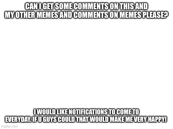 I’m not upvote begging, I just miss notifications to check when I’m on here every day | CAN I GET SOME COMMENTS ON THIS AND MY OTHER MEMES AND COMMENTS ON MEMES PLEASE? I WOULD LIKE NOTIFICATIONS TO COME TO EVERYDAY. IF U GUYS COULD THAT WOULD MAKE ME VERY HAPPY! | image tagged in blank white template,memes | made w/ Imgflip meme maker