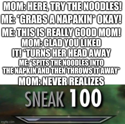 This one is kinda long, but its funny when you read the entire thing | MOM: HERE, TRY THE NOODLES! ME: *GRABS A NAPAKIN* OKAY! ME: THIS IS REALLY GOOD MOM! MOM: GLAD YOU LIKED IT! *TURNS HER HEAD AWAY; ME: *SPITS THE NOODLES INTO THE NAPKIN AND THEN THROWS IT AWAY*; MOM: NEVER REALIZES | image tagged in sneak 100,sneaky | made w/ Imgflip meme maker