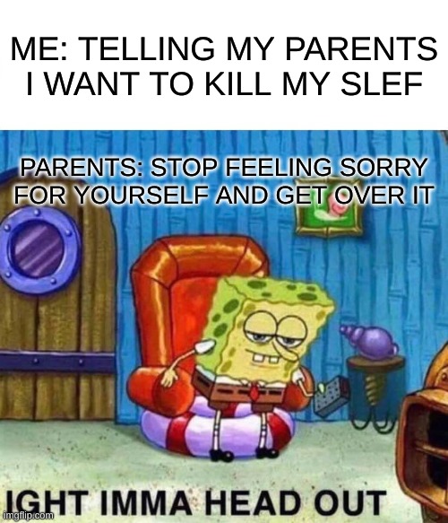 me and winter soldier was talking so i made it on here | ME: TELLING MY PARENTS I WANT TO KILL MY SLEF; PARENTS: STOP FEELING SORRY FOR YOURSELF AND GET OVER IT | image tagged in memes,spongebob ight imma head out | made w/ Imgflip meme maker