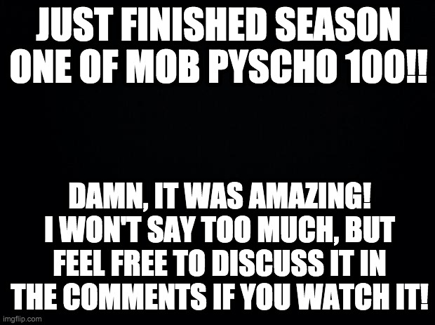 Black background | JUST FINISHED SEASON ONE OF MOB PYSCHO 100!! DAMN, IT WAS AMAZING! I WON'T SAY TOO MUCH, BUT FEEL FREE TO DISCUSS IT IN THE COMMENTS IF YOU WATCH IT! | image tagged in black background,mob psycho 100 | made w/ Imgflip meme maker