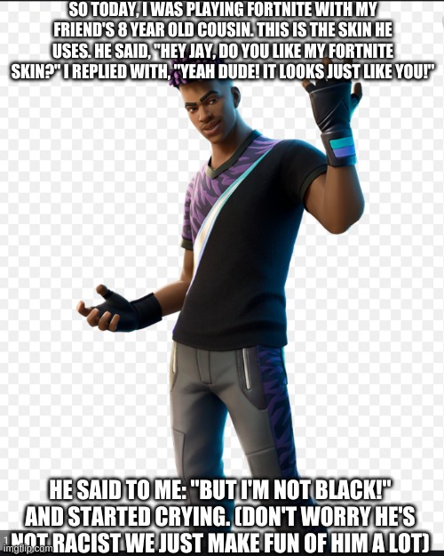 This is more of a story not a meme | SO TODAY, I WAS PLAYING FORTNITE WITH MY FRIEND'S 8 YEAR OLD COUSIN. THIS IS THE SKIN HE USES. HE SAID, "HEY JAY, DO YOU LIKE MY FORTNITE SKIN?" I REPLIED WITH, "YEAH DUDE! IT LOOKS JUST LIKE YOU!"; HE SAID TO ME: "BUT I'M NOT BLACK!" AND STARTED CRYING. (DON'T WORRY HE'S NOT RACIST WE JUST MAKE FUN OF HIM A LOT) | image tagged in eli,shut up simp,fortnite | made w/ Imgflip meme maker