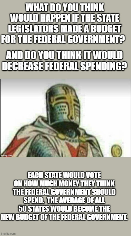 I've been wondering on this and wanted to know y'alls opinion on it.  Let me know if you see room for corruption. | WHAT DO YOU THINK WOULD HAPPEN IF THE STATE LEGISLATORS MADE A BUDGET FOR THE FEDERAL GOVERNMENT? AND DO YOU THINK IT WOULD DECREASE FEDERAL SPENDING? EACH STATE WOULD VOTE ON HOW MUCH MONEY THEY THINK THE FEDERAL GOVERNMENT SHOULD SPEND.  THE AVERAGE OF ALL 50 STATES WOULD BECOME THE NEW BUDGET OF THE FEDERAL GOVERNMENT. | image tagged in the_think_tank,wondering,government | made w/ Imgflip meme maker